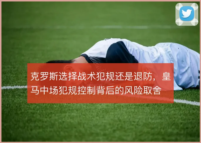 克罗斯选择战术犯规还是退防,皇马中场犯规控制背后的风险取舍