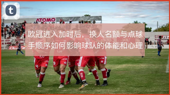欧冠进入加时后,换人名额与点球手顺序如何影响球队的体能和心理博弈