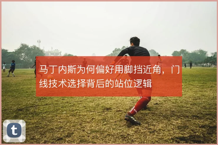 马丁内斯为何偏好用脚挡近角,门线技术选择背后的站位逻辑
