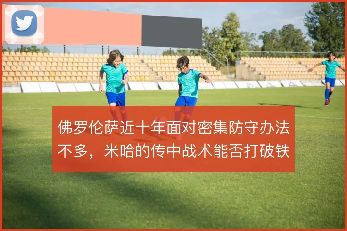 佛罗伦萨近十年面对密集防守办法不多，米哈的传中战术能否打破铁桶阵