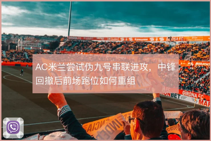 AC米兰尝试伪九号串联进攻，中锋回撤后前场跑位如何重组