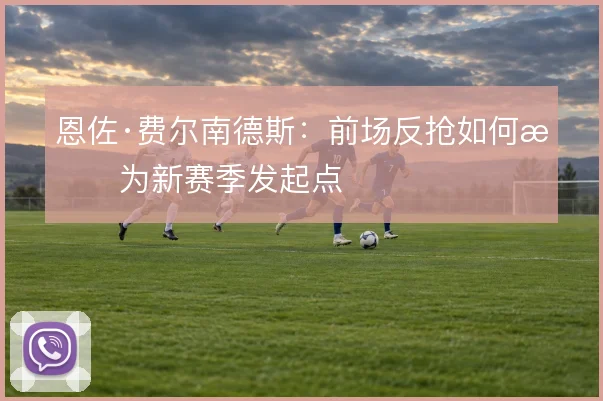 恩佐·费尔南德斯：前场反抢如何成为新赛季发起点