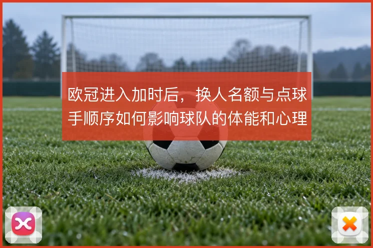 欧冠进入加时后,换人名额与点球手顺序如何影响球队的体能和心理博弈