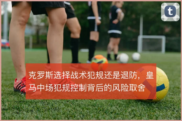 克罗斯选择战术犯规还是退防,皇马中场犯规控制背后的风险取舍