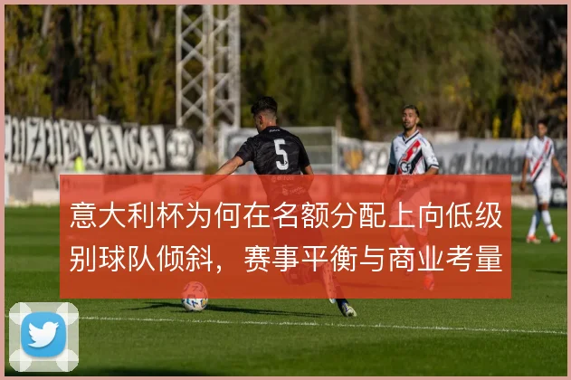 意大利杯为何在名额分配上向低级别球队倾斜,赛事平衡与商业考量如何取舍