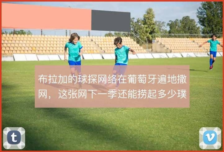 布拉加的球探网络在葡萄牙遍地撒网,这张网下一季还能捞起多少璞玉