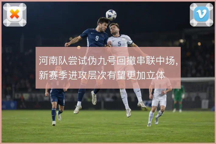 河南队尝试伪九号回撤串联中场,新赛季进攻层次有望更加立体