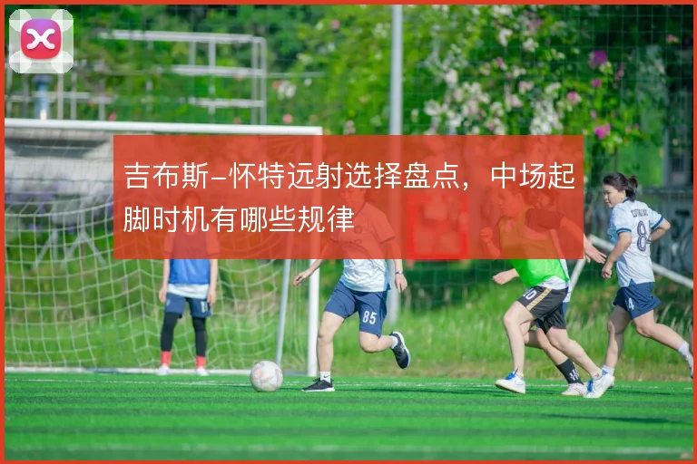 吉布斯-怀特远射选择盘点,中场起脚时机有哪些规律