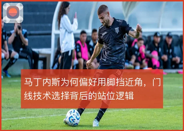 马丁内斯为何偏好用脚挡近角，门线技术选择背后的站位逻辑