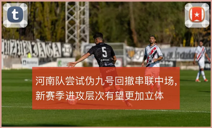河南队尝试伪九号回撤串联中场,新赛季进攻层次有望更加立体