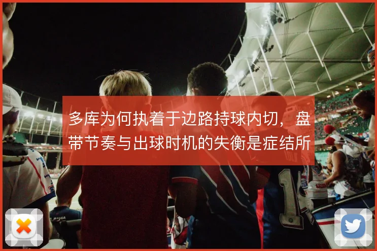 多库为何执着于边路持球内切,盘带节奏与出球时机的失衡是症结所在