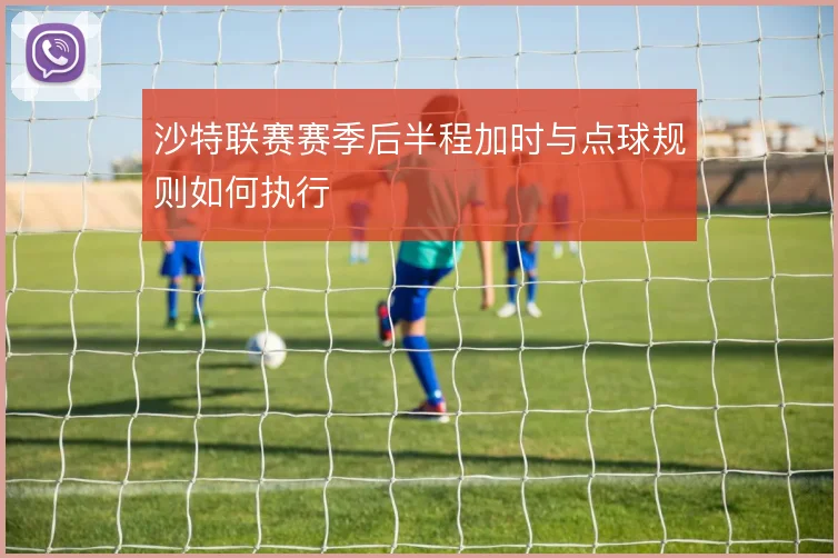 沙特联赛赛季后半程加时与点球规则如何执行