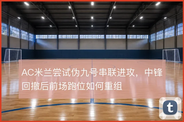 AC米兰尝试伪九号串联进攻，中锋回撤后前场跑位如何重组