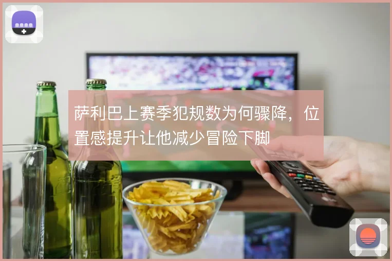 萨利巴上赛季犯规数为何骤降,位置感提升让他减少冒险下脚