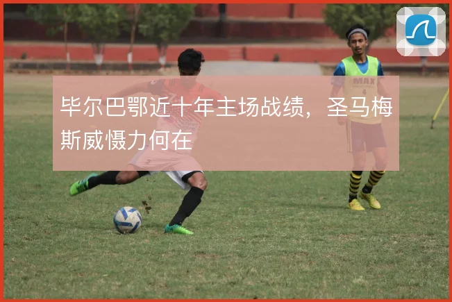 毕尔巴鄂近十年主场战绩,圣马梅斯威慑力何在